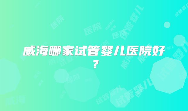 威海哪家试管婴儿医院好？