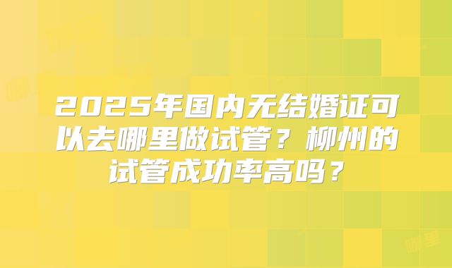 2025年国内无结婚证可以去哪里做试管？柳州的试管成功率高吗？