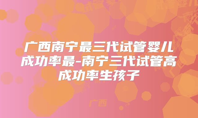 广西南宁最三代试管婴儿成功率最-南宁三代试管高成功率生孩子