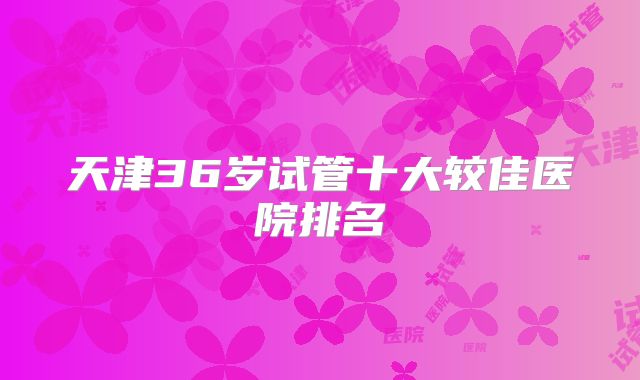 天津36岁试管十大较佳医院排名