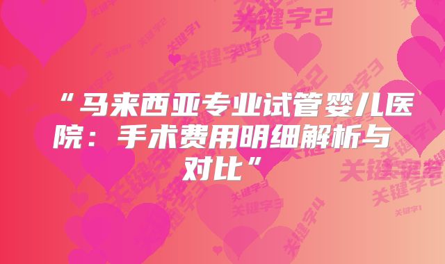 “马来西亚专业试管婴儿医院:手术费用明细解析与对比”