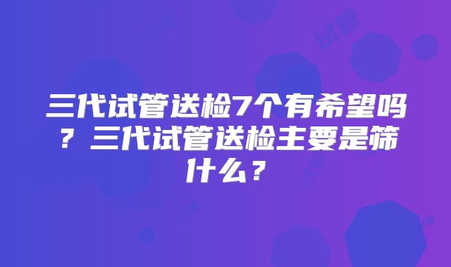 三代试管送检7个有希望吗？三代试管送检主要是筛什么？