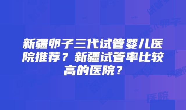 新疆卵子三代试管婴儿医院推荐?新疆试管率比较高的医院?