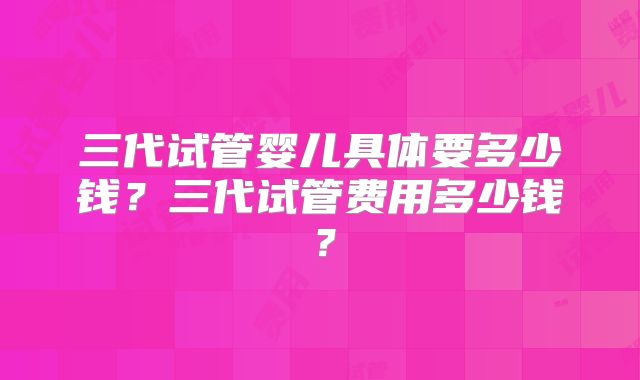 三代试管婴儿具体要多少钱?三代试管费用多少钱?
