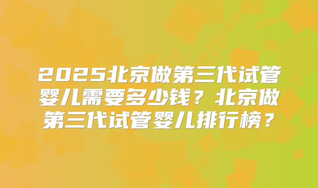 2025北京做第三代试管婴儿需要多少钱？北京做第三代试管婴儿排行榜？