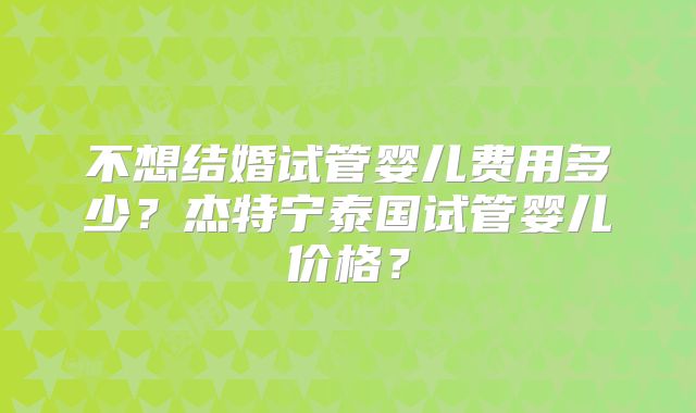 不想结婚试管婴儿费用多少？杰特宁泰国试管婴儿价格？