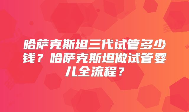 哈萨克斯坦三代试管多少钱？哈萨克斯坦做试管婴儿全流程？