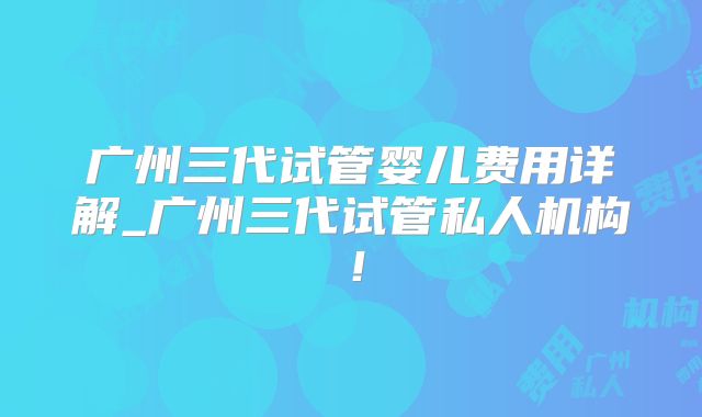 广州三代试管婴儿费用详解_广州三代试管私人机构！
