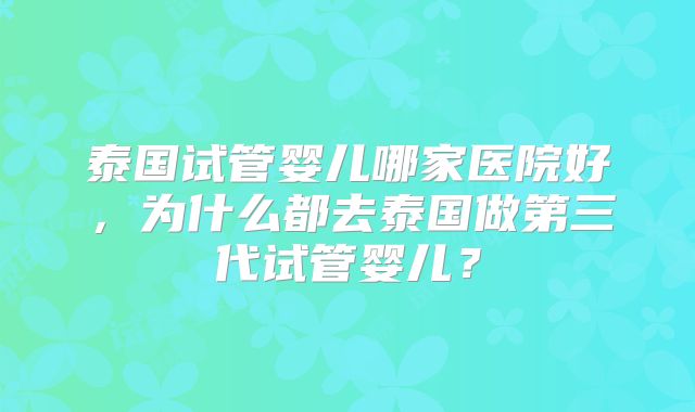 泰国试管婴儿哪家医院好，为什么都去泰国做第三代试管婴儿？