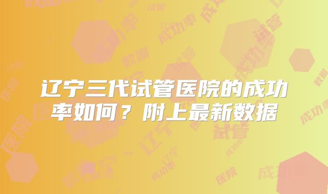 辽宁三代试管医院的成功率如何？附上最新数据