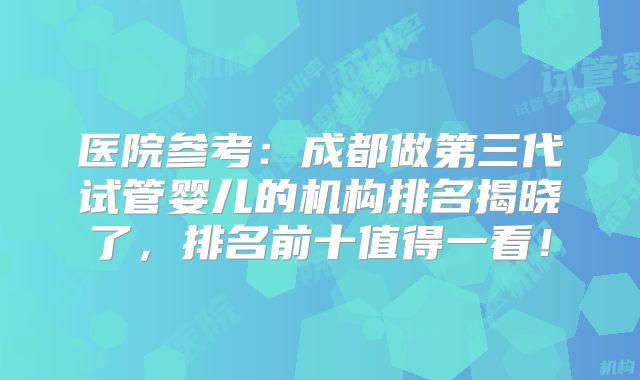 医院参考：成都做第三代试管婴儿的机构排名揭晓了，排名前十值得一看！