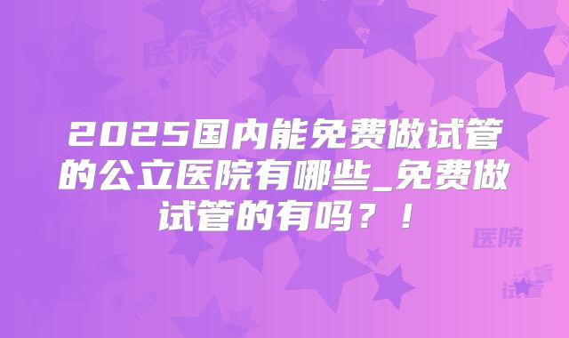 2025国内能免费做试管的公立医院有哪些_免费做试管的有吗？！