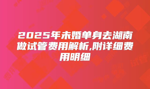 2025年未婚单身去湖南做试管费用解析,附详细费用明细