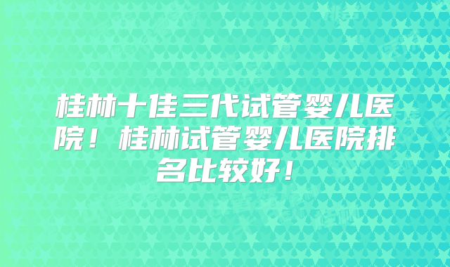 桂林十佳三代试管婴儿医院！桂林试管婴儿医院排名比较好！