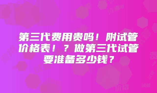 第三代费用贵吗！附试管价格表！？做第三代试管要准备多少钱？