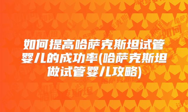 如何提高哈萨克斯坦试管婴儿的成功率(哈萨克斯坦做试管婴儿攻略)