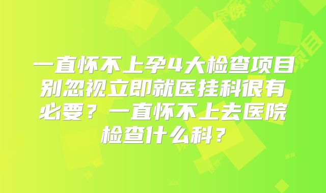 一直怀不上孕4大检查项目别忽视立即就医挂科很有必要?一直怀不上去医院检查什么科?