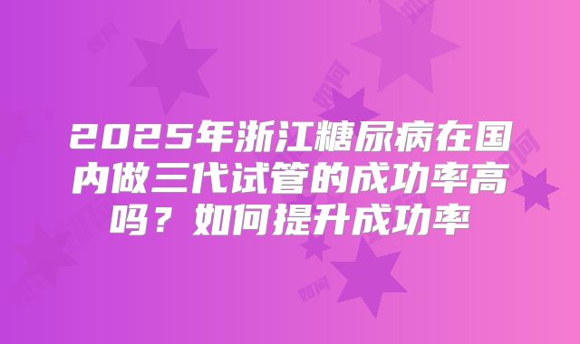 2025年浙江糖尿病在国内做三代试管的成功率高吗？如何提升成功率