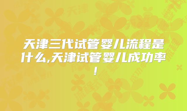 天津三代试管婴儿流程是什么,天津试管婴儿成功率!