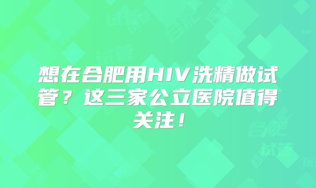 想在合肥用HIV洗精做试管？这三家公立医院值得关注！