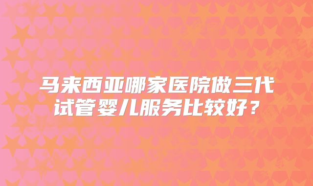 马来西亚哪家医院做三代试管婴儿服务比较好？