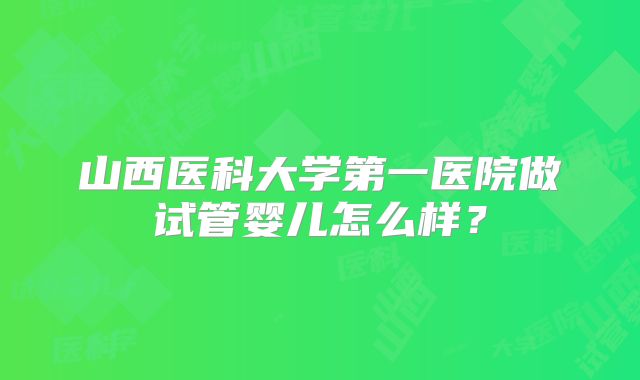 山西医科大学第一医院做试管婴儿怎么样?