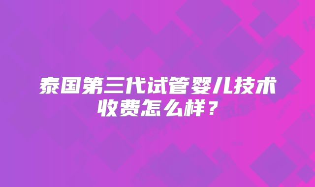 泰国第三代试管婴儿技术收费怎么样？