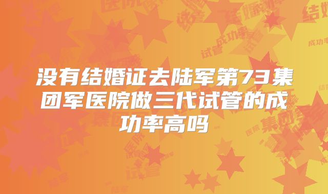 没有结婚证去陆军第73集团军医院做三代试管的成功率高吗