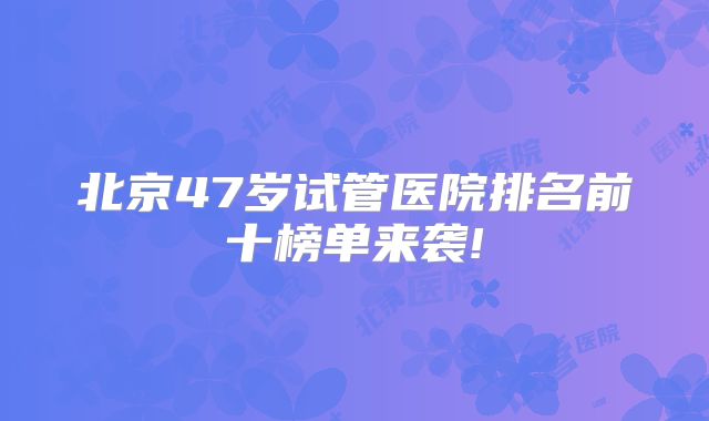 北京47岁试管医院排名前十榜单来袭!