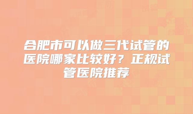 合肥市可以做三代试管的医院哪家比较好？正规试管医院推荐