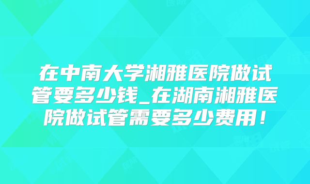 在中南大学湘雅医院做试管要多少钱_在湖南湘雅医院做试管需要多少费用!