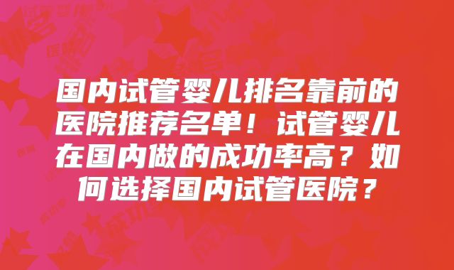 国内试管婴儿排名靠前的医院推荐名单！试管婴儿在国内做的成功率高？如何选择国内试管医院？
