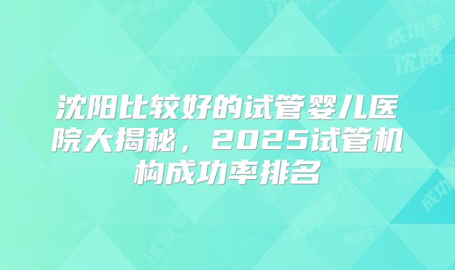 沈阳比较好的试管婴儿医院大揭秘,2025试管机构成功率排名