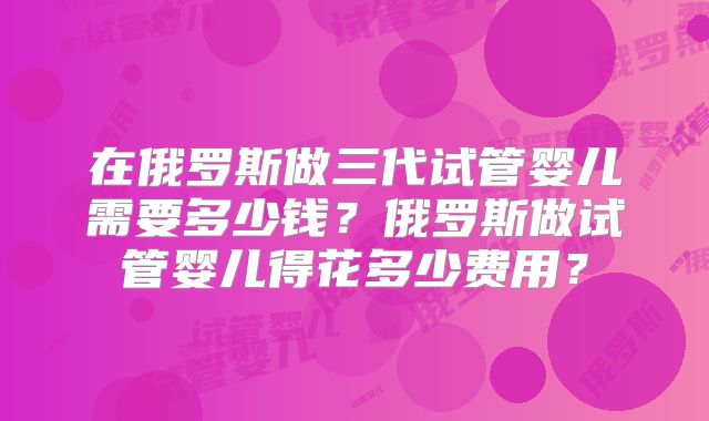 在俄罗斯做三代试管婴儿需要多少钱？俄罗斯做试管婴儿得花多少费用？