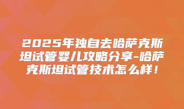 2025年独自去哈萨克斯坦试管婴儿攻略分享-哈萨克斯坦试管技术怎么样!