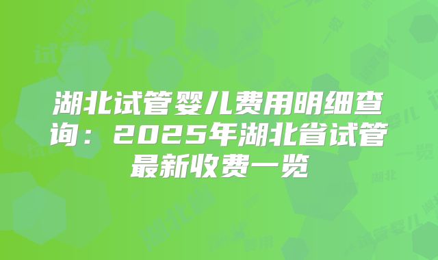 湖北试管婴儿费用明细查询：2025年湖北省试管最新收费一览