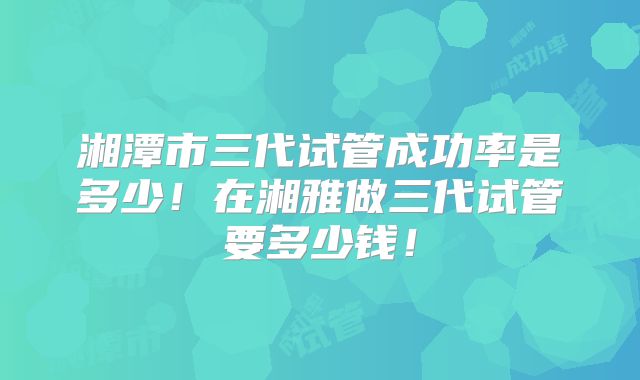 湘潭市三代试管成功率是多少!在湘雅做三代试管要多少钱!