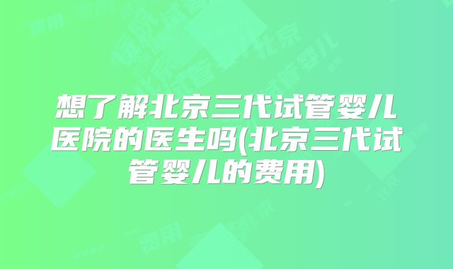 想了解北京三代试管婴儿医院的医生吗(北京三代试管婴儿的费用)