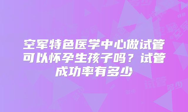 空军特色医学中心做试管可以怀孕生孩子吗？试管成功率有多少