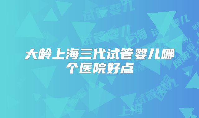 大龄上海三代试管婴儿哪个医院好点