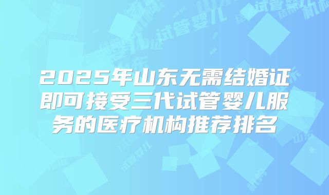 2025年山东无需结婚证即可接受三代试管婴儿服务的医疗机构推荐排名