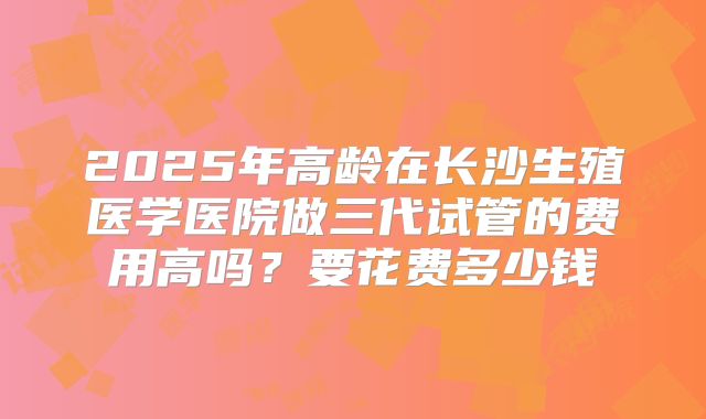 2025年高龄在长沙生殖医学医院做三代试管的费用高吗？要花费多少钱