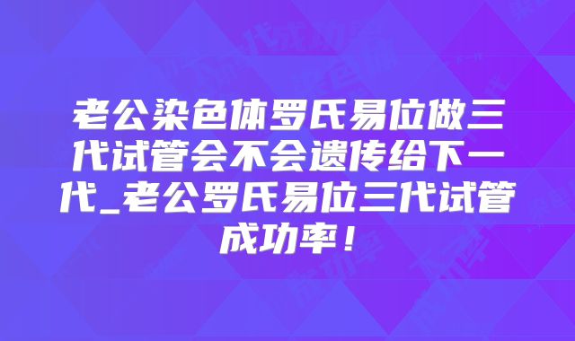 老公染色体罗氏易位做三代试管会不会遗传给下一代_老公罗氏易位三代试管成功率！