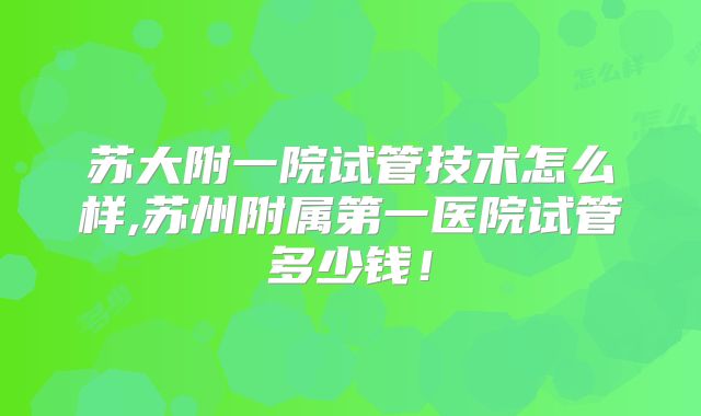 苏大附一院试管技术怎么样,苏州附属第一医院试管多少钱！
