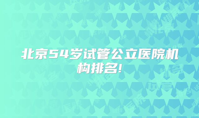 北京54岁试管公立医院机构排名!