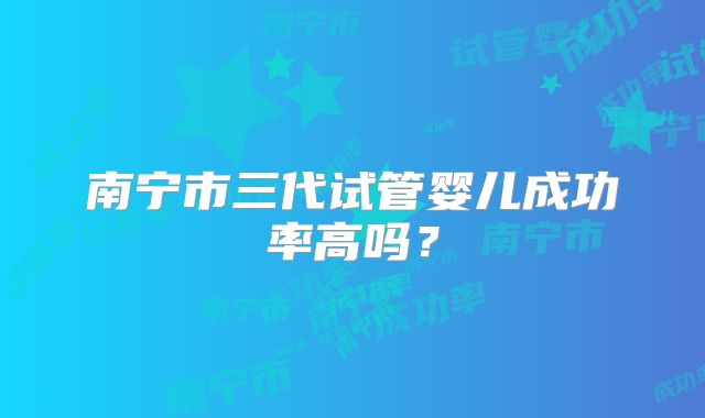 南宁市三代试管婴儿成功率高吗?