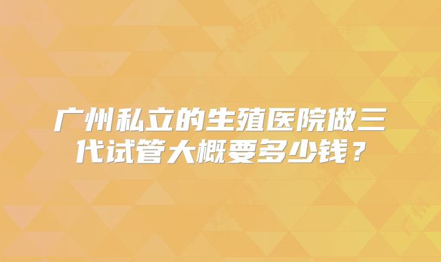 广州私立的生殖医院做三代试管大概要多少钱？