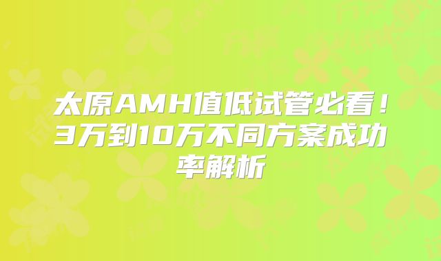 太原AMH值低试管必看!3万到10万不同方案成功率解析