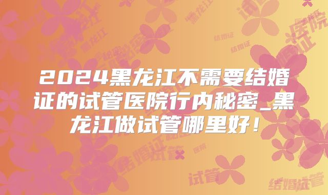 2024黑龙江不需要结婚证的试管医院行内秘密_黑龙江做试管哪里好！