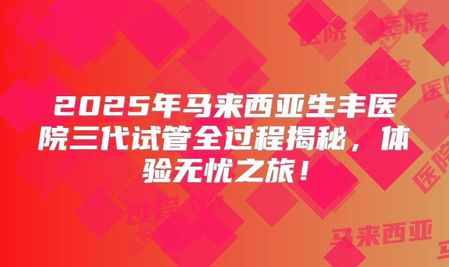 2025年马来西亚生丰医院三代试管全过程揭秘，体验无忧之旅！